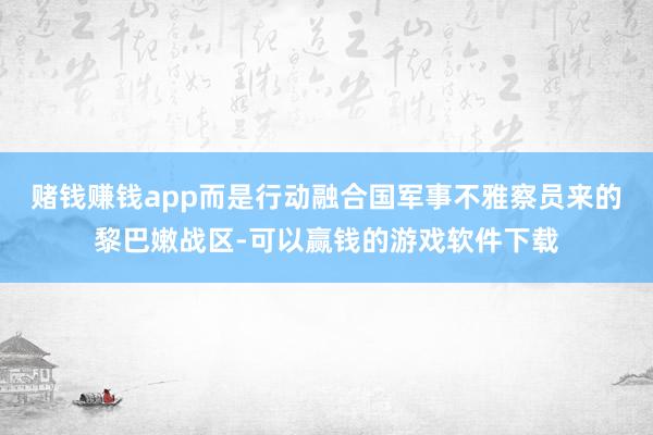 赌钱赚钱app而是行动融合国军事不雅察员来的黎巴嫩战区-可以赢钱的游戏软件下载