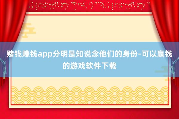 赌钱赚钱app分明是知说念他们的身份-可以赢钱的游戏软件下载