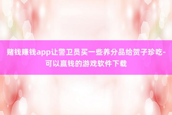 赌钱赚钱app让警卫员买一些养分品给贺子珍吃-可以赢钱的游戏软件下载