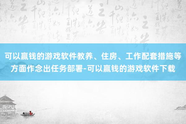 可以赢钱的游戏软件教养、住房、工作配套措施等方面作念出任务部署-可以赢钱的游戏软件下载