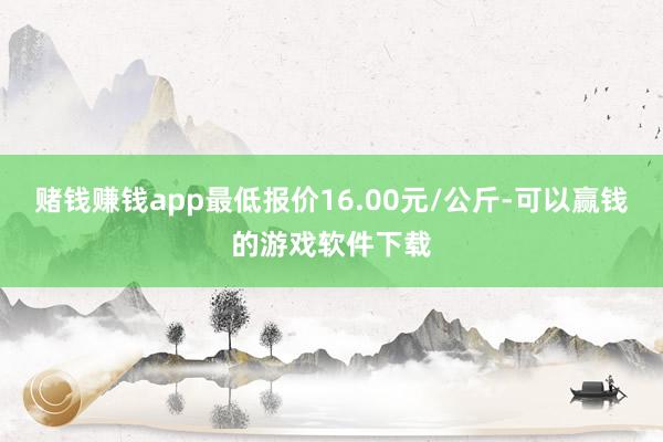 赌钱赚钱app最低报价16.00元/公斤-可以赢钱的游戏软件下载