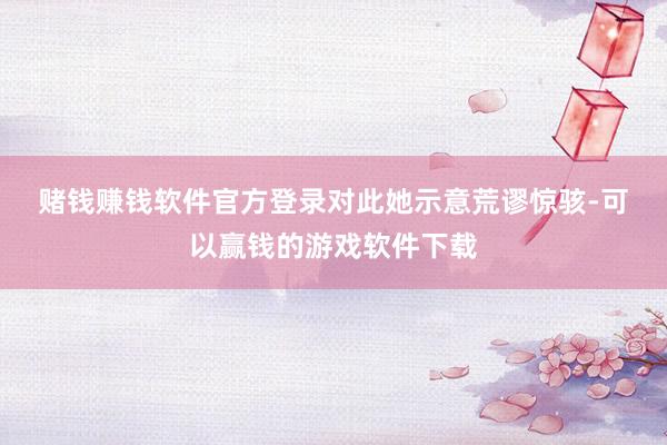 赌钱赚钱软件官方登录　　对此她示意荒谬惊骇-可以赢钱的游戏软件下载