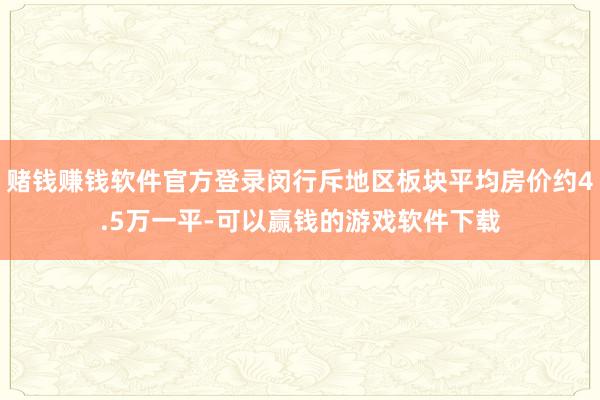 赌钱赚钱软件官方登录闵行斥地区板块平均房价约4.5万一平-可以赢钱的游戏软件下载