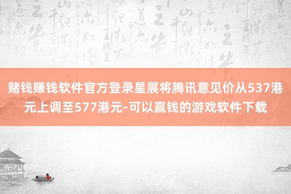 赌钱赚钱软件官方登录星展将腾讯意见价从537港元上调至577港元-可以赢钱的游戏软件下载