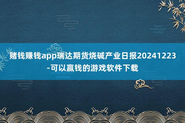 赌钱赚钱app瑞达期货烧碱产业日报20241223-可以赢钱的游戏软件下载