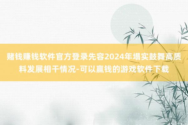 赌钱赚钱软件官方登录先容2024年塌实鼓舞高质料发展相干情况-可以赢钱的游戏软件下载