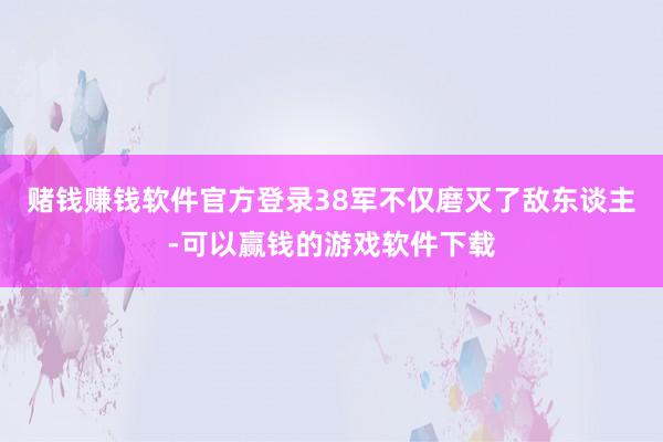 赌钱赚钱软件官方登录38军不仅磨灭了敌东谈主-可以赢钱的游戏软件下载