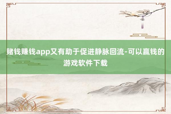 赌钱赚钱app又有助于促进静脉回流-可以赢钱的游戏软件下载