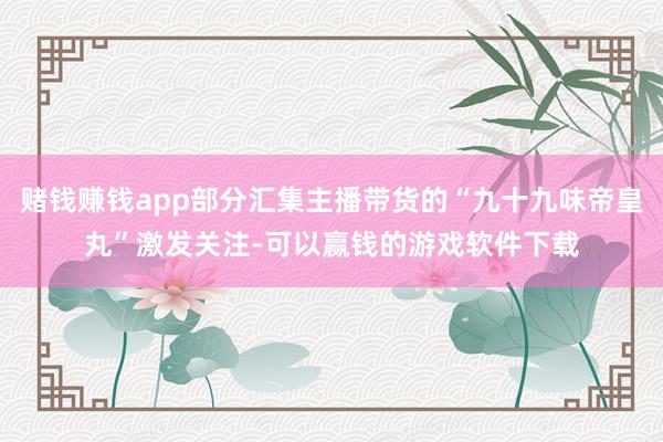 赌钱赚钱app部分汇集主播带货的“九十九味帝皇丸”激发关注-可以赢钱的游戏软件下载