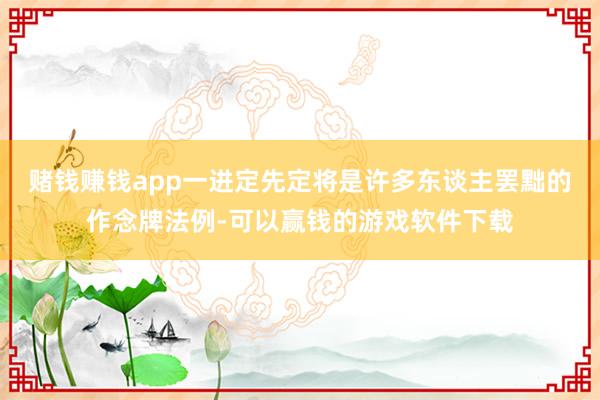 赌钱赚钱app一进定先定将是许多东谈主罢黜的作念牌法例-可以赢钱的游戏软件下载