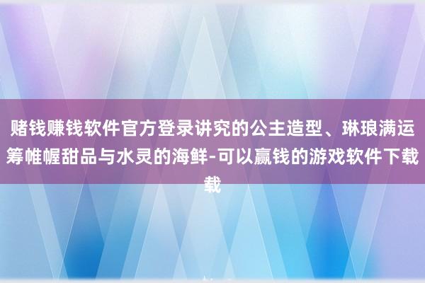 赌钱赚钱软件官方登录讲究的公主造型、琳琅满运筹帷幄甜品与水灵的海鲜-可以赢钱的游戏软件下载