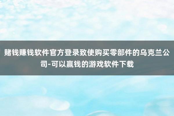 赌钱赚钱软件官方登录致使购买零部件的乌克兰公司-可以赢钱的游戏软件下载