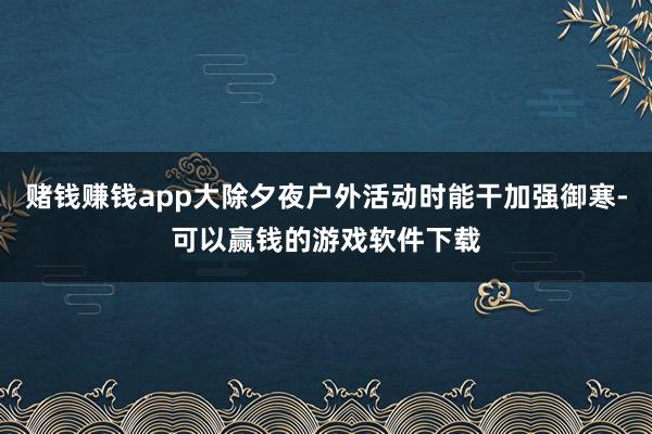 赌钱赚钱app大除夕夜户外活动时能干加强御寒-可以赢钱的游戏软件下载