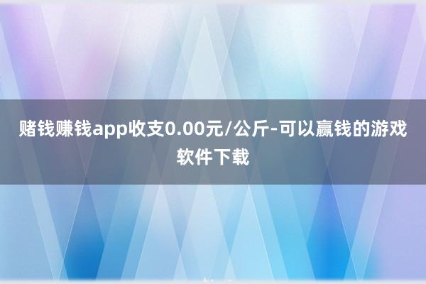 赌钱赚钱app收支0.00元/公斤-可以赢钱的游戏软件下载