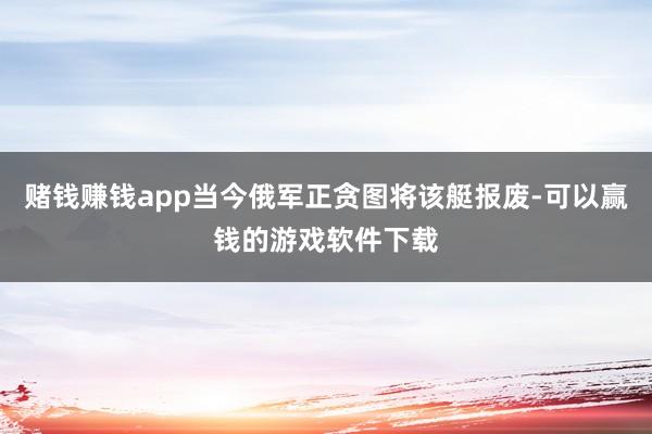 赌钱赚钱app当今俄军正贪图将该艇报废-可以赢钱的游戏软件下载