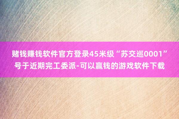 赌钱赚钱软件官方登录45米级“苏交巡0001”号于近期完工委派-可以赢钱的游戏软件下载