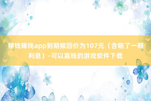 赌钱赚钱app到期赎回价为107元（含临了一期利息）-可以赢钱的游戏软件下载
