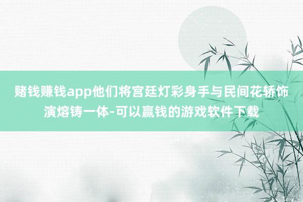 赌钱赚钱app他们将宫廷灯彩身手与民间花轿饰演熔铸一体-可以赢钱的游戏软件下载