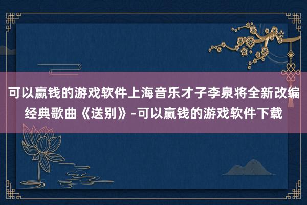可以赢钱的游戏软件上海音乐才子李泉将全新改编经典歌曲《送别》-可以赢钱的游戏软件下载