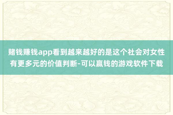 赌钱赚钱app看到越来越好的是这个社会对女性有更多元的价值判断-可以赢钱的游戏软件下载