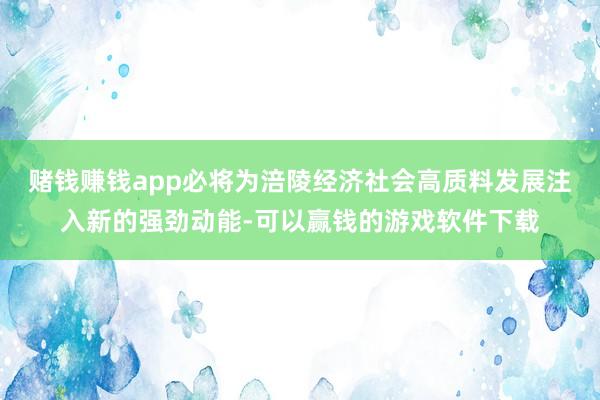 赌钱赚钱app必将为涪陵经济社会高质料发展注入新的强劲动能-可以赢钱的游戏软件下载