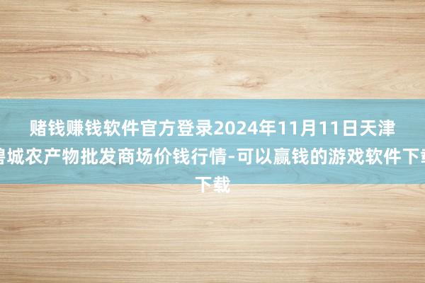 赌钱赚钱软件官方登录2024年11月11日天津碧城农产物批发商场价钱行情-可以赢钱的游戏软件下载
