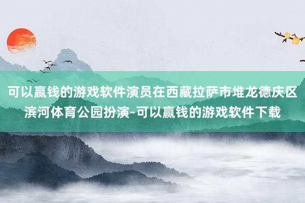 可以赢钱的游戏软件演员在西藏拉萨市堆龙德庆区滨河体育公园扮演-可以赢钱的游戏软件下载