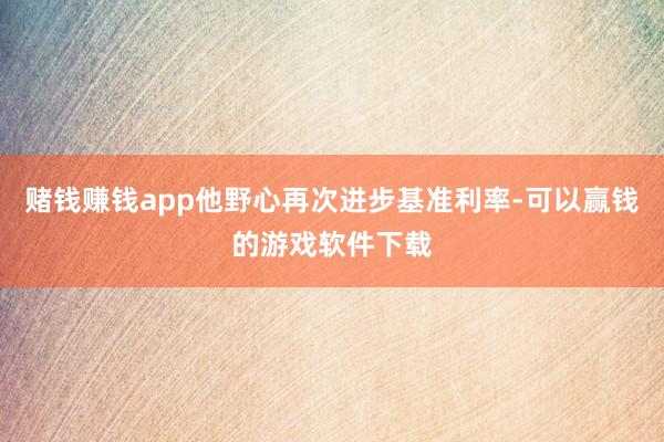 赌钱赚钱app他野心再次进步基准利率-可以赢钱的游戏软件下载