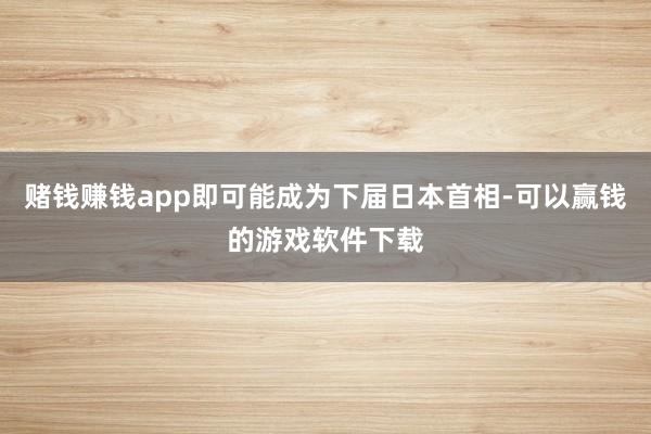 赌钱赚钱app即可能成为下届日本首相-可以赢钱的游戏软件下载