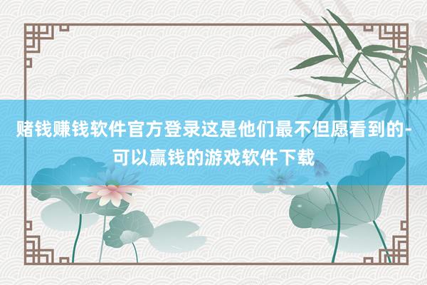 赌钱赚钱软件官方登录这是他们最不但愿看到的-可以赢钱的游戏软件下载