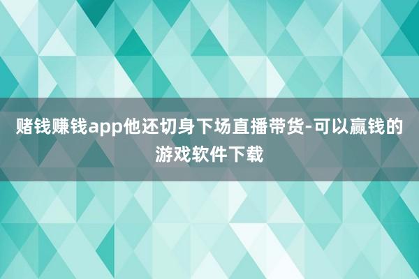 赌钱赚钱app他还切身下场直播带货-可以赢钱的游戏软件下载