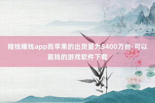 赌钱赚钱app而苹果的出货量为5400万台-可以赢钱的游戏软件下载