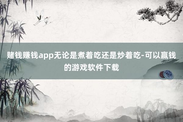 赌钱赚钱app无论是煮着吃还是炒着吃-可以赢钱的游戏软件下载