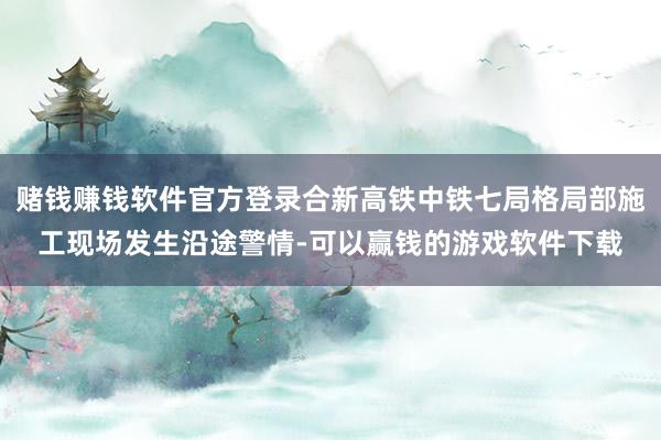 赌钱赚钱软件官方登录合新高铁中铁七局格局部施工现场发生沿途警情-可以赢钱的游戏软件下载