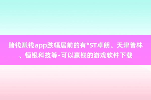 赌钱赚钱app跌幅居前的有*ST卓朗、天津普林、恒银科技等-可以赢钱的游戏软件下载