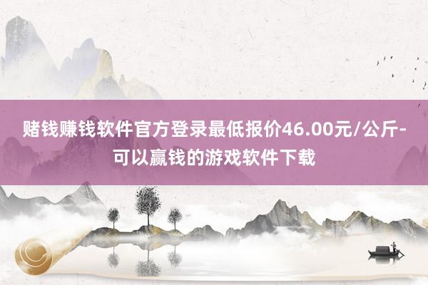 赌钱赚钱软件官方登录最低报价46.00元/公斤-可以赢钱的游戏软件下载