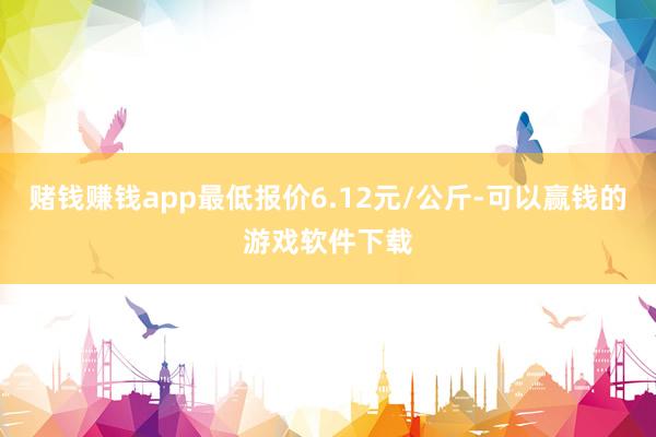 赌钱赚钱app最低报价6.12元/公斤-可以赢钱的游戏软件下载
