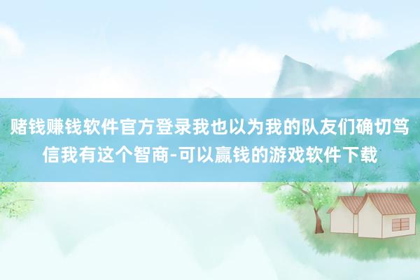 赌钱赚钱软件官方登录我也以为我的队友们确切笃信我有这个智商-可以赢钱的游戏软件下载