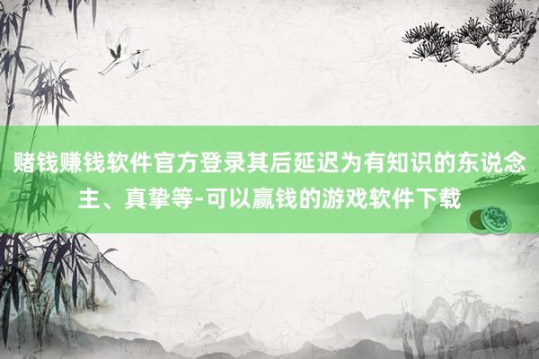 赌钱赚钱软件官方登录其后延迟为有知识的东说念主、真挚等-可以赢钱的游戏软件下载