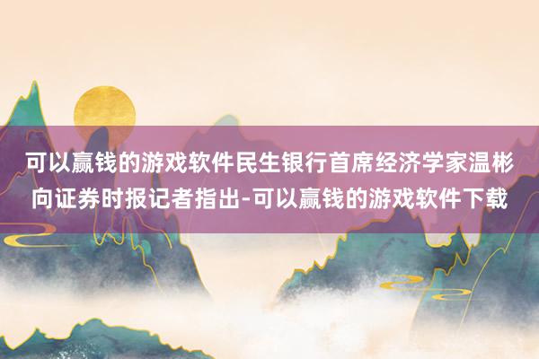 可以赢钱的游戏软件　　民生银行首席经济学家温彬向证券时报记者指出-可以赢钱的游戏软件下载