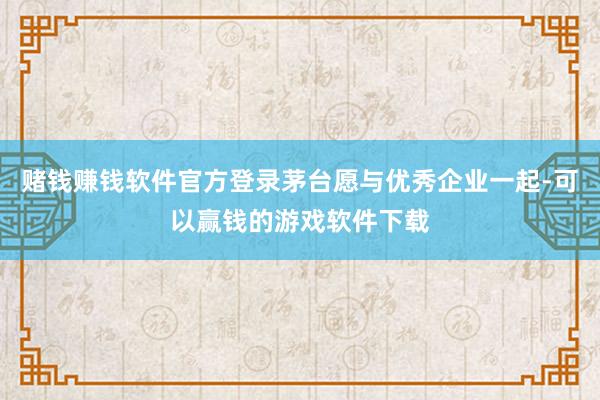 赌钱赚钱软件官方登录茅台愿与优秀企业一起-可以赢钱的游戏软件下载
