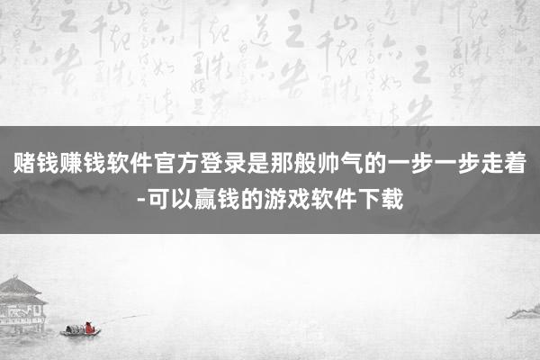 赌钱赚钱软件官方登录是那般帅气的一步一步走着-可以赢钱的游戏软件下载