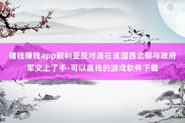 赌钱赚钱app叙利亚反对派在该国西北部与政府军交上了手-可以赢钱的游戏软件下载