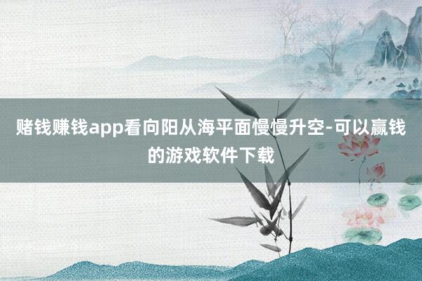 赌钱赚钱app看向阳从海平面慢慢升空-可以赢钱的游戏软件下载