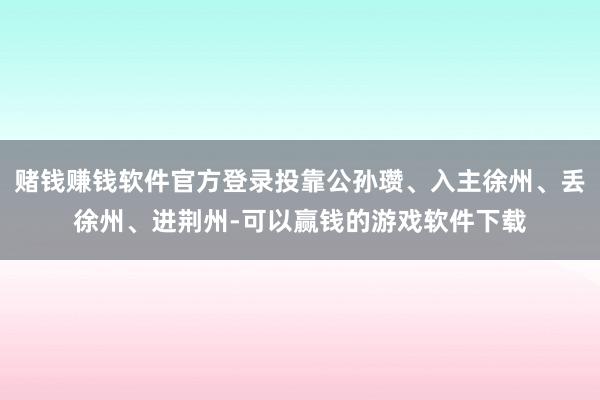 赌钱赚钱软件官方登录投靠公孙瓒、入主徐州、丢徐州、进荆州-可以赢钱的游戏软件下载