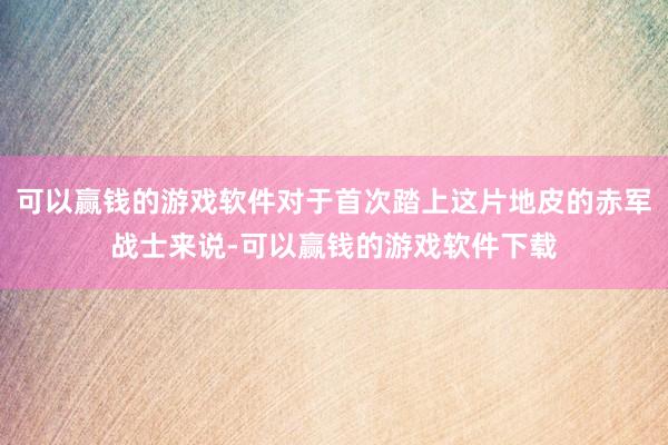 可以赢钱的游戏软件对于首次踏上这片地皮的赤军战士来说-可以赢钱的游戏软件下载