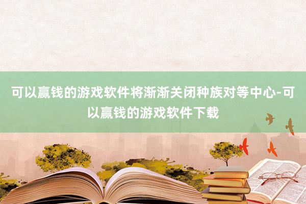 可以赢钱的游戏软件将渐渐关闭种族对等中心-可以赢钱的游戏软件下载