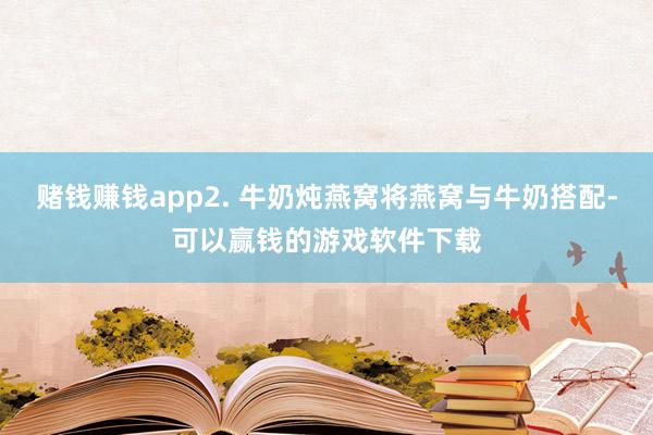 赌钱赚钱app2. 牛奶炖燕窝将燕窝与牛奶搭配-可以赢钱的游戏软件下载