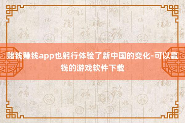 赌钱赚钱app也躬行体验了新中国的变化-可以赢钱的游戏软件下载