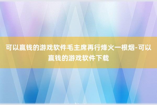可以赢钱的游戏软件毛主席再行烽火一根烟-可以赢钱的游戏软件下载